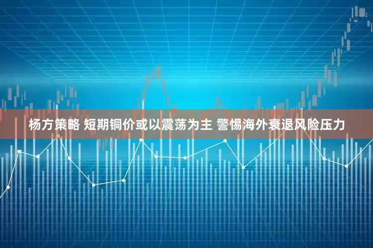 杨方策略 短期铜价或以震荡为主 警惕海外衰退风险压力
