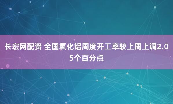 长宏网配资 全国氧化铝周度开工率较上周上调2.05个百分点