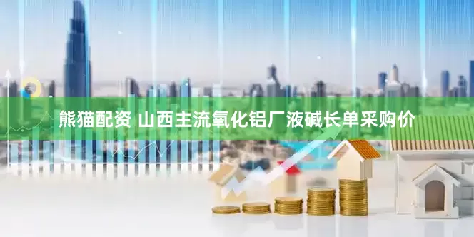 熊猫配资 山西主流氧化铝厂液碱长单采购价