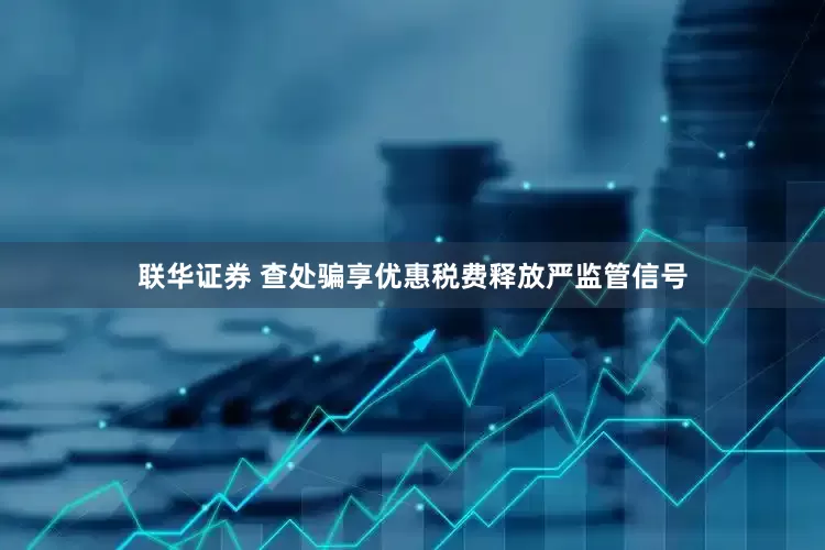 联华证券 查处骗享优惠税费释放严监管信号