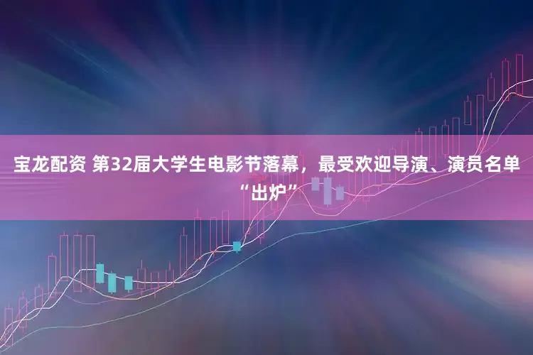 宝龙配资 第32届大学生电影节落幕，最受欢迎导演、演员名单“出炉”