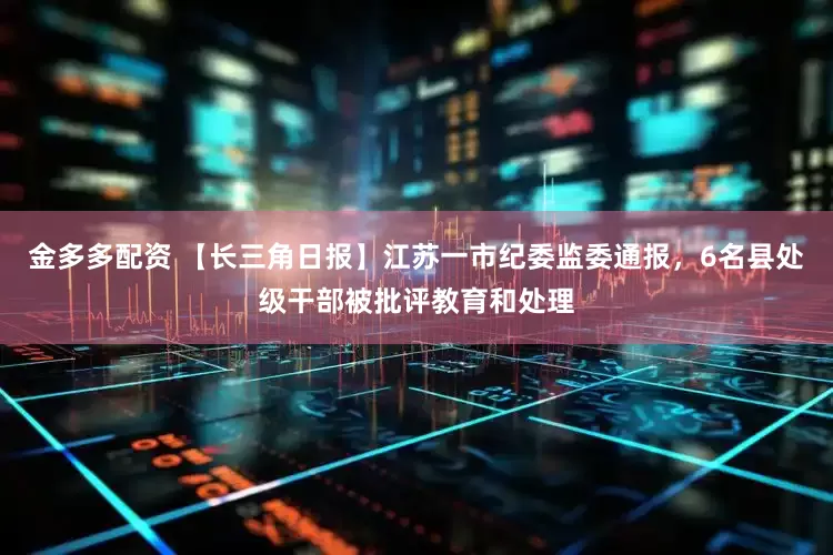 金多多配资 【长三角日报】江苏一市纪委监委通报，6名县处级干部被批评教育和处理