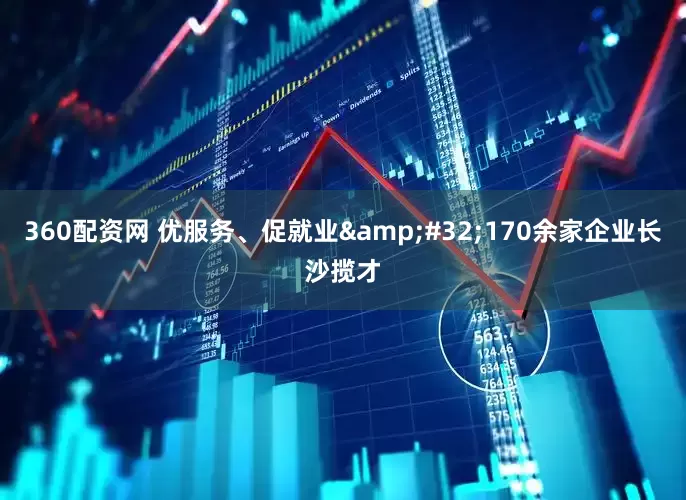 360配资网 优服务、促就业&#32;170余家企业长沙揽才