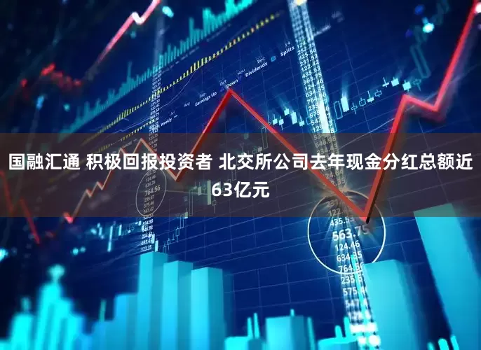 国融汇通 积极回报投资者 北交所公司去年现金分红总额近63亿元