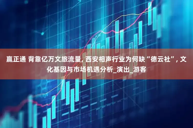 赢正通 背靠亿万文旅流量, 西安相声行业为何缺“德云社”, 文化基因与市场机遇分析_演出_游客