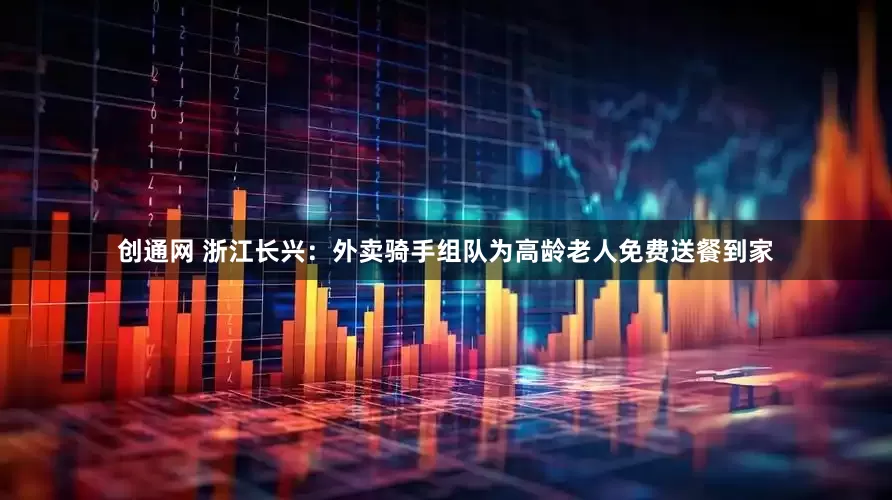 创通网 浙江长兴：外卖骑手组队为高龄老人免费送餐到家