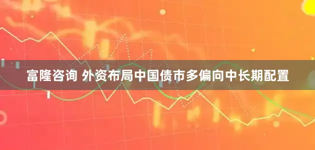 富隆咨询 外资布局中国债市多偏向中长期配置
