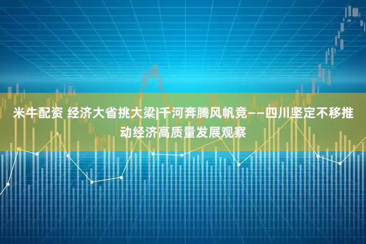 米牛配资 经济大省挑大梁|千河奔腾风帆竞——四川坚定不移推动经济高质量发展观察