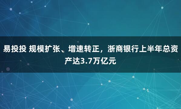 易投投 规模扩张、增速转正，浙商银行上半年总资产达3.7万亿元