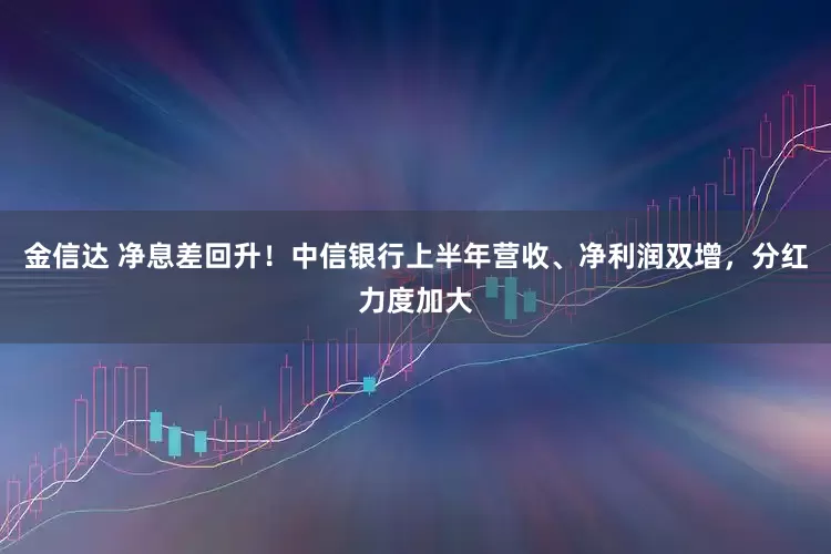 金信达 净息差回升！中信银行上半年营收、净利润双增，分红力度加大